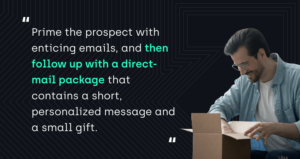 "Prime the prospect with enticing emails, and then follow up with a direct-mail package that contains a short, personalized message and a small gift."
