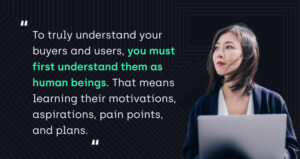 "To truly understand your buyers and users, you must first understand them as human beings. That means learning their motivations, aspirations, pain points, and plans."