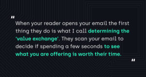 "When your reader opens your email the first thing they do is what I call determining the 'value exchange'. They scan your email to decide if spending a few seconds to see what you are offering is worth their time."