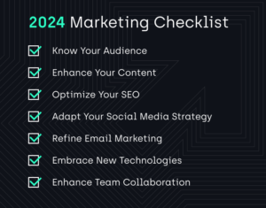 2024 Marketing Checklist: Know Your Audience, Enhance Your Content, Optimize Your SEO, Adapt Your Social Media Strategy, Refine Email Marketing, Embrace New Technologies, Enhance Team Collaboration. 