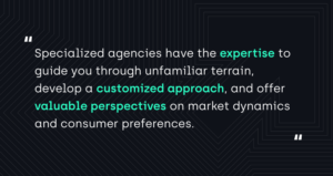 "Specialized agencies have the expertise to guide you through unfamiliar terrain, develop a customized approach, and offer valuable perspectives on market dynamics and consumer preferences."